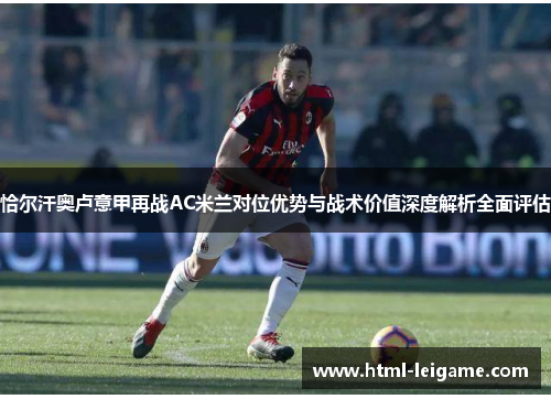恰尔汗奥卢意甲再战AC米兰对位优势与战术价值深度解析全面评估 恰尔汗奥卢意甲再战AC米兰对位优势与战术价值深度解析全面评估